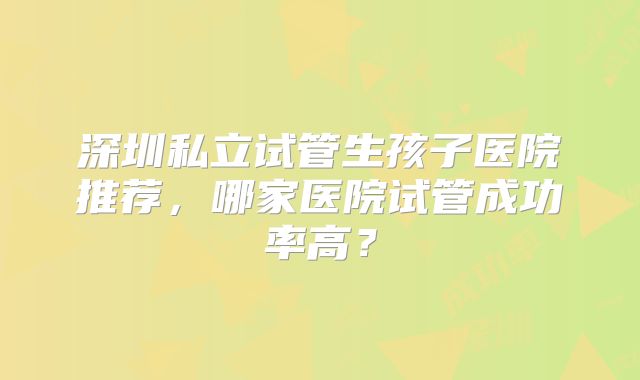 深圳私立试管生孩子医院推荐，哪家医院试管成功率高？