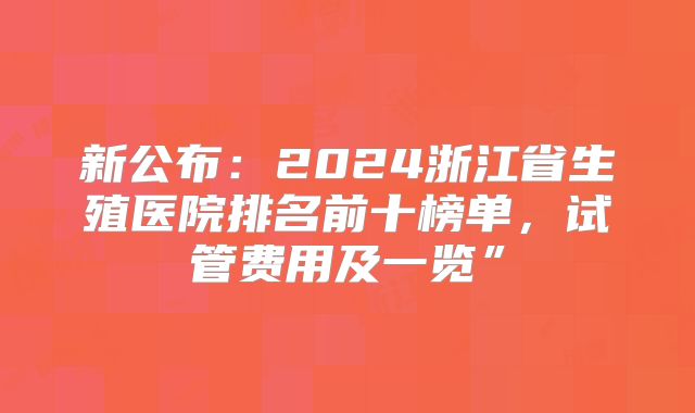 新公布:2024浙江省生殖医院排名前十榜单,试管费用及一览”