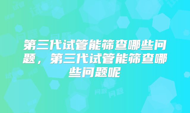 第三代试管能筛查哪些问题，第三代试管能筛查哪些问题呢