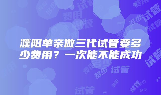 濮阳单亲做三代试管要多少费用？一次能不能成功