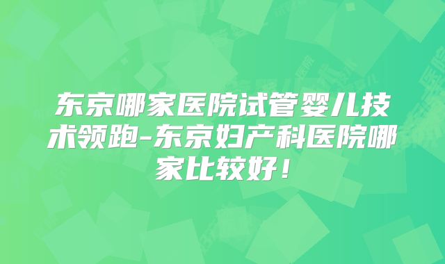 东京哪家医院试管婴儿技术领跑-东京妇产科医院哪家比较好!