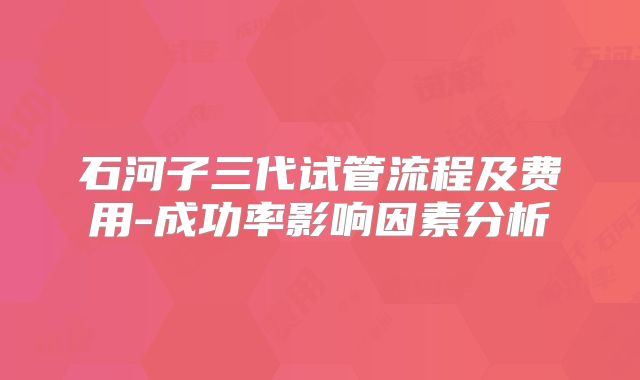 石河子三代试管流程及费用-成功率影响因素分析