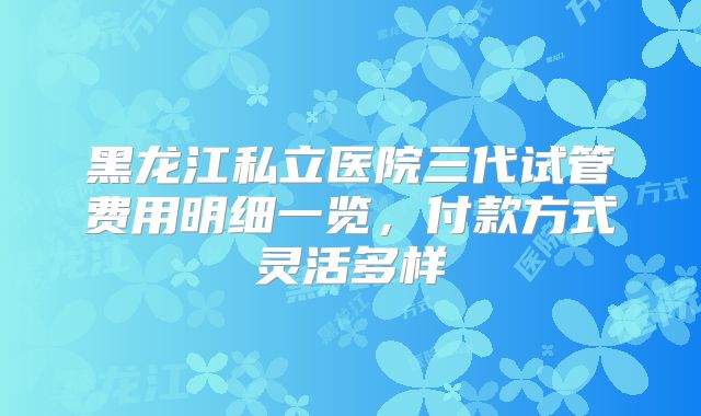 黑龙江私立医院三代试管费用明细一览，付款方式灵活多样