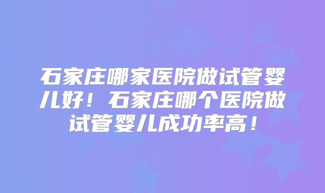 石家庄哪家医院做试管婴儿好！石家庄哪个医院做试管婴儿成功率高！