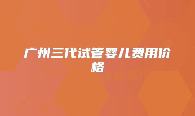 广州三代试管婴儿费用价格