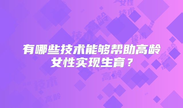 有哪些技术能够帮助高龄女性实现生育？