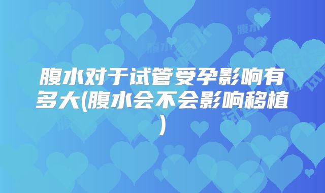 腹水对于试管受孕影响有多大(腹水会不会影响移植)
