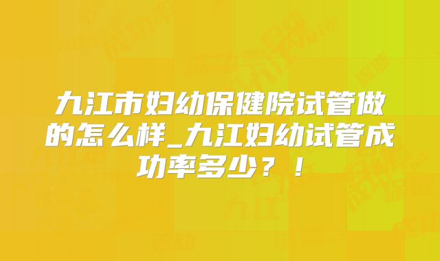 九江市妇幼保健院试管做的怎么样_九江妇幼试管成功率多少？！
