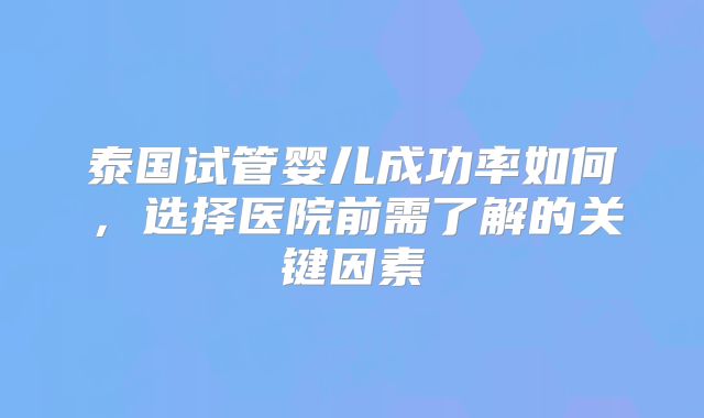 泰国试管婴儿成功率如何，选择医院前需了解的关键因素