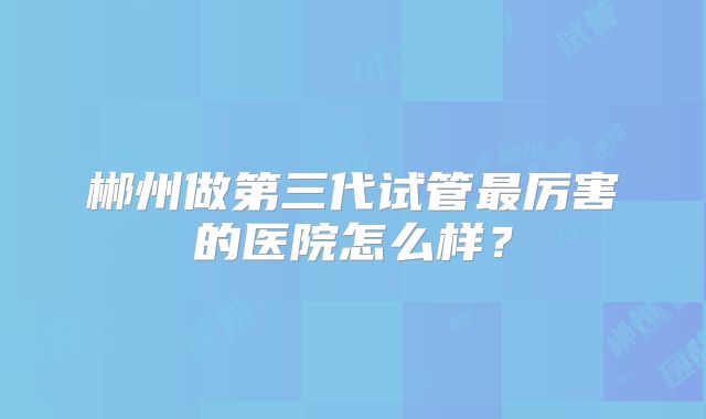 郴州做第三代试管最厉害的医院怎么样?