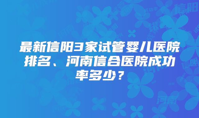 最新信阳3家试管婴儿医院排名、河南信合医院成功率多少？