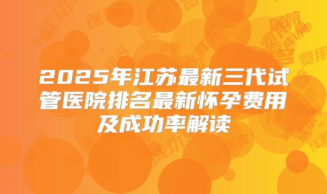 2025年江苏最新三代试管医院排名最新怀孕费用及成功率解读