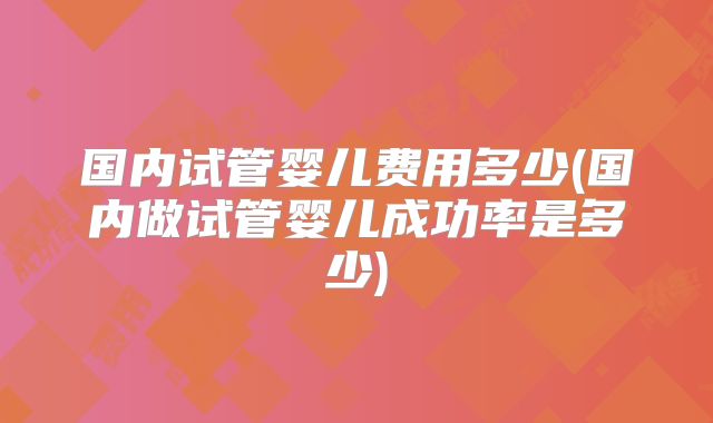 国内试管婴儿费用多少(国内做试管婴儿成功率是多少)