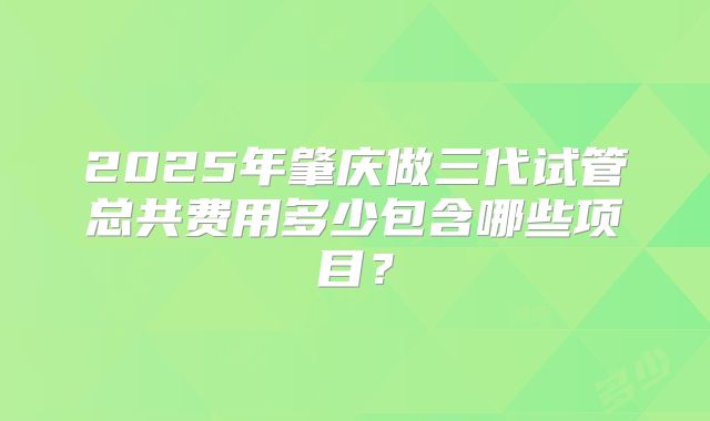 2025年肇庆做三代试管总共费用多少包含哪些项目？