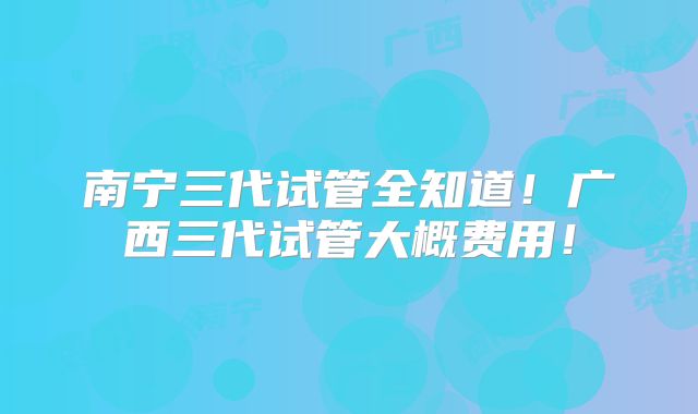 南宁三代试管全知道！广西三代试管大概费用！