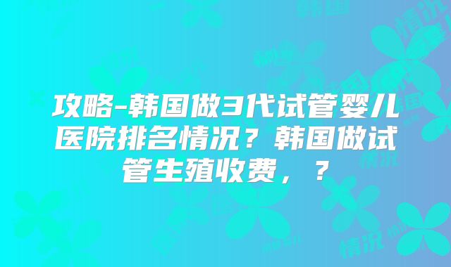 攻略-韩国做3代试管婴儿医院排名情况？韩国做试管生殖收费，？