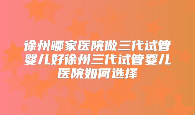 徐州哪家医院做三代试管婴儿好徐州三代试管婴儿医院如何选择