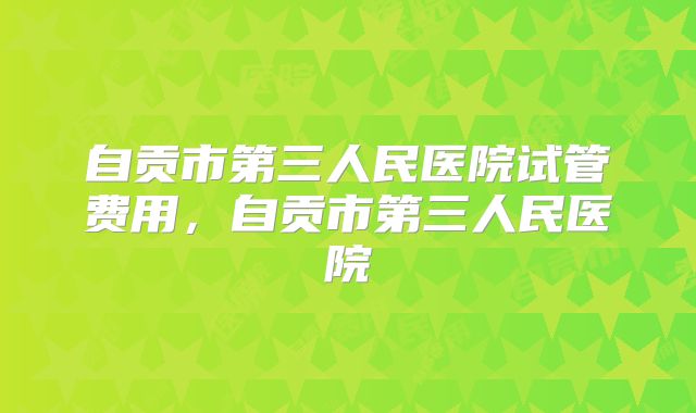 自贡市第三人民医院试管费用，自贡市第三人民医院