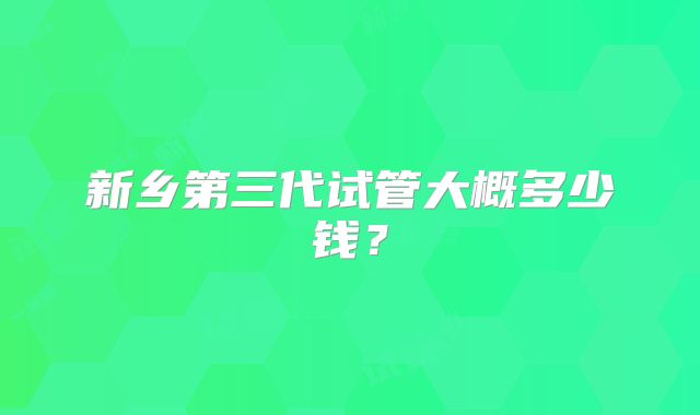 新乡第三代试管大概多少钱？