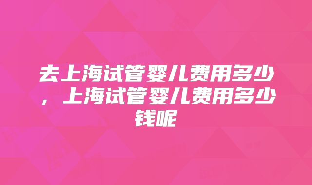 去上海试管婴儿费用多少，上海试管婴儿费用多少钱呢
