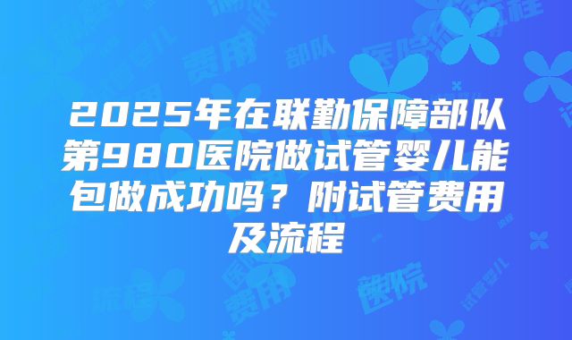 2025年在联勤保障部队第980医院做试管婴儿能包做成功吗？附试管费用及流程