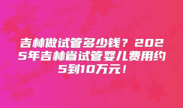 吉林做试管多少钱？2025年吉林省试管婴儿费用约5到10万元！