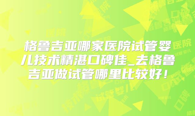 格鲁吉亚哪家医院试管婴儿技术精湛口碑佳_去格鲁吉亚做试管哪里比较好！