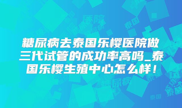 糖尿病去泰国乐樱医院做三代试管的成功率高吗_泰国乐樱生殖中心怎么样!