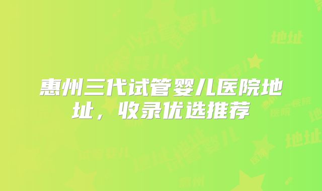 惠州三代试管婴儿医院地址，收录优选推荐