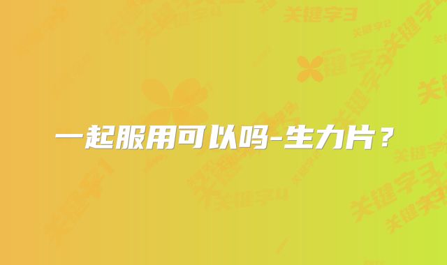 一起服用可以吗-生力片？