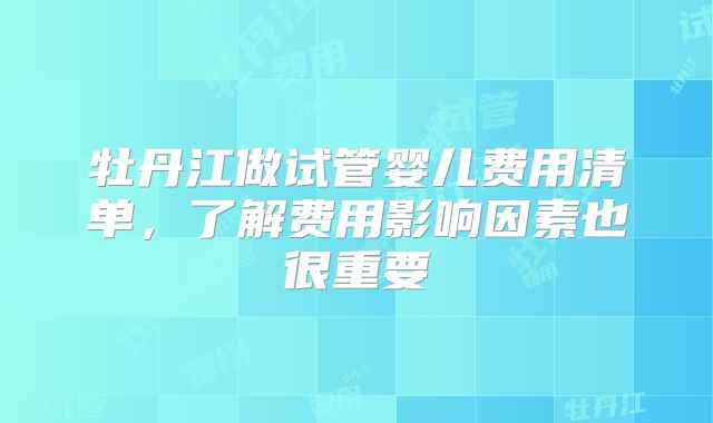 牡丹江做试管婴儿费用清单，了解费用影响因素也很重要