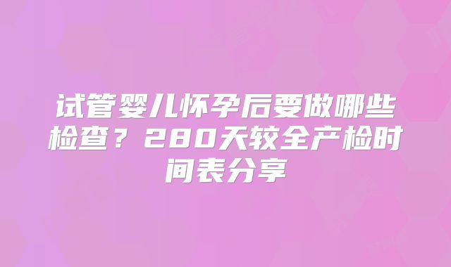试管婴儿怀孕后要做哪些检查？280天较全产检时间表分享