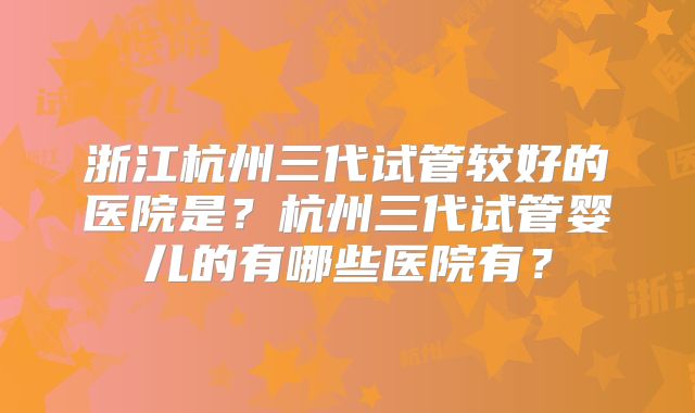 浙江杭州三代试管较好的医院是?杭州三代试管婴儿的有哪些医院有?