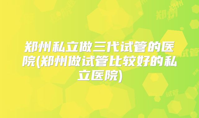 郑州私立做三代试管的医院(郑州做试管比较好的私立医院)