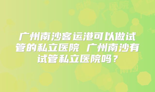 广州南沙客运港可以做试管的私立医院 广州南沙有试管私立医院吗?