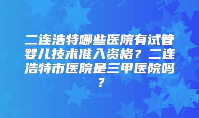 二连浩特哪些医院有试管婴儿技术准入资格?二连浩特市医院是三甲医院吗?