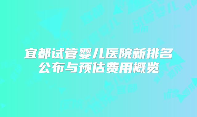 宜都试管婴儿医院新排名公布与预估费用概览