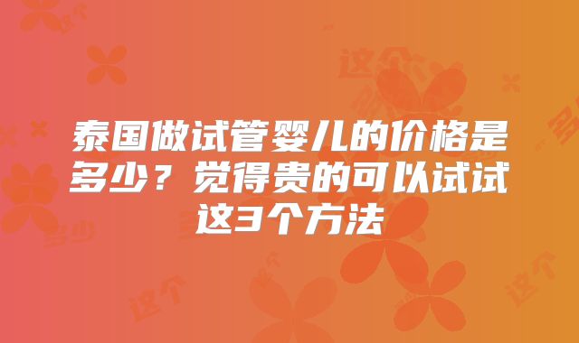 泰国做试管婴儿的价格是多少？觉得贵的可以试试这3个方法
