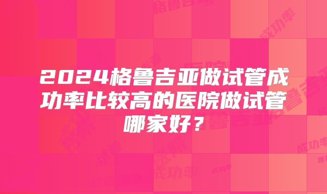 2024格鲁吉亚做试管成功率比较高的医院做试管哪家好?