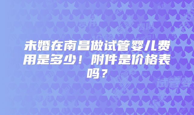 未婚在南昌做试管婴儿费用是多少！附件是价格表吗？