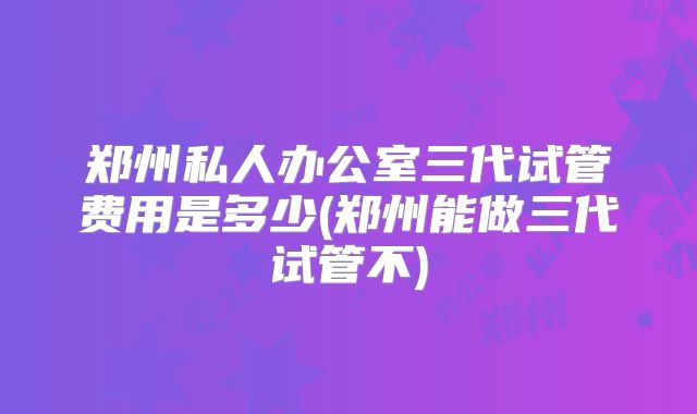 郑州私人办公室三代试管费用是多少(郑州能做三代试管不)