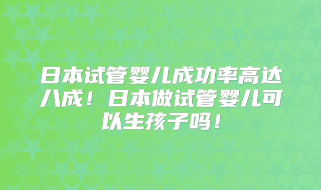 日本试管婴儿成功率高达八成！日本做试管婴儿可以生孩子吗！