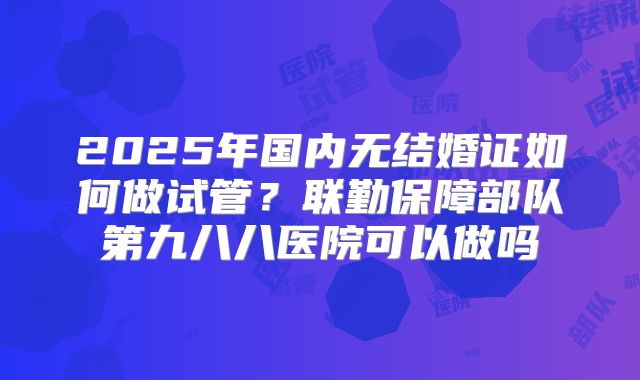 2025年国内无结婚证如何做试管？联勤保障部队第九八八医院可以做吗