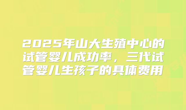 2025年山大生殖中心的试管婴儿成功率,三代试管婴儿生孩子的具体费用