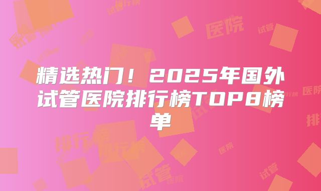 精选热门！2025年国外试管医院排行榜TOP8榜单