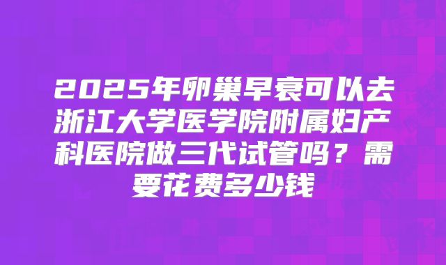 2025年卵巢早衰可以去浙江大学医学院附属妇产科医院做三代试管吗？需要花费多少钱