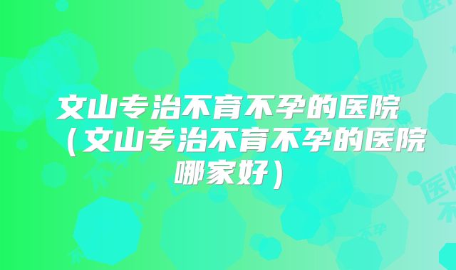 文山专治不育不孕的医院(文山专治不育不孕的医院哪家好)