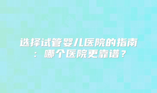 选择试管婴儿医院的指南：哪个医院更靠谱？
