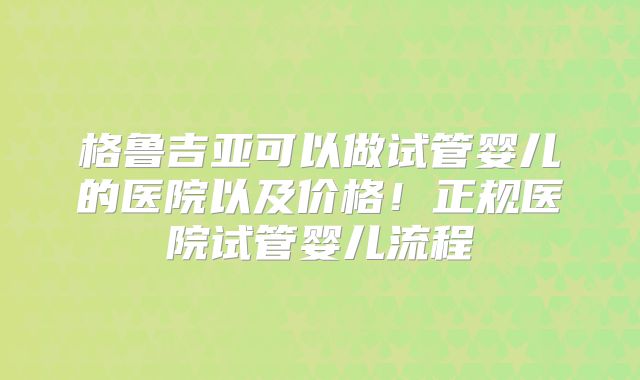 格鲁吉亚可以做试管婴儿的医院以及价格！正规医院试管婴儿流程
