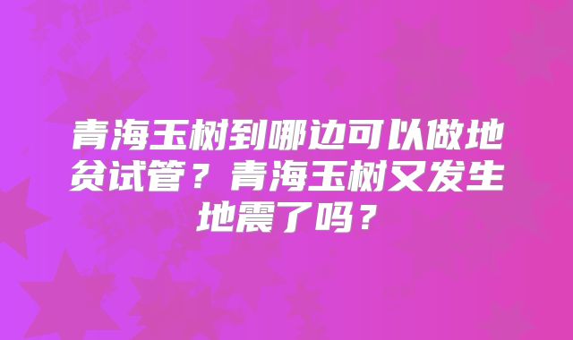 青海玉树到哪边可以做地贫试管？青海玉树又发生地震了吗？